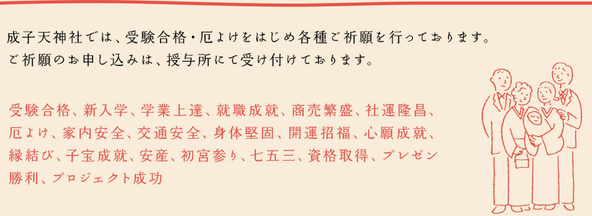 成子天神社では、受験合格・厄よけをはじめ各種ご祈願を行っております。
ご祈願のお申し込みは、授与所にて受け付けております。
受験合格、新入学、学業上達、就職成就、商売繁盛、社運隆昌、厄よけ、家内安全、交通安全、身体堅固、開運招福、心願成就、縁結び、子宝成就、安産、初宮参り、七五三、資格取得、プレゼン勝利、プロジェクト成功