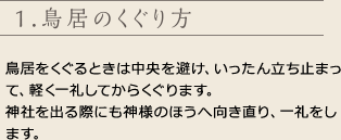 1.鳥居のくぐり方
鳥居をくぐるときは中央を避け、いったん立ち止まって、軽く一礼してからくぐります。
神社を出る際にも神様のほうへ向き直り、一礼をします。