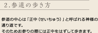 2.参道の歩き方
参道の中心は「正中（せいちゅう）」と呼ばれる神様の通り道です。
そのためお参りの際には正中をはずして歩きます。