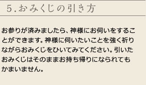 5.おみくじの引き方
お参りが済みましたら、神様にお伺いをすることができます。神様に伺いたいことを強く祈りながらおみくじをひいてみてください。引いたおみくじはそのままお持ち帰りになられてもかまいません。