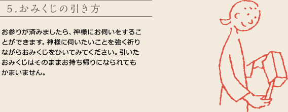 5.おみくじの引き方
お参りが済みましたら、神様にお伺いをすることができます。神様に伺いたいことを強く祈りながらおみくじをひいてみてください。引いたおみくじはそのままお持ち帰りになられてもかまいません。